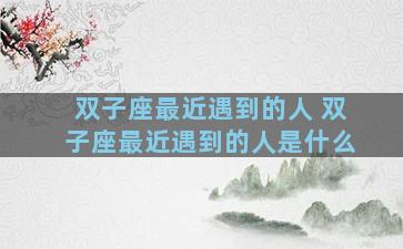 双子座最近遇到的人 双子座最近遇到的人是什么